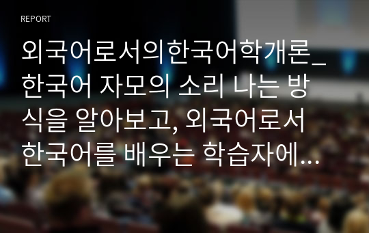 외국어로서의한국어학개론_한국어 자모의 소리 나는 방식을 알아보고, 외국어로서 한국어를 배우는 학습자에게 어떤 순서와 어떤 방법으로 가르칠 것인가를 설명하시오.