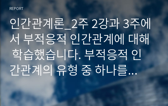 인간관계론_2주 2강과 3주에서 부적응적 인간관계에 대해 학습했습니다. 부적응적 인간관계의 유형 중 하나를 정하여, 학습자 자신과 자신에게 의미 있는 타인과의 관계 관점에서 실제 경험을 분석하고, 부적응의 구체적인 사례를 다양하게 제시하며 이 경험에 대해 분석해보시오.