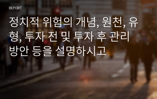 정치적 위험의 개념, 원천, 유형, 투자 전 및 투자 후 관리 방안 등을 설명하시고