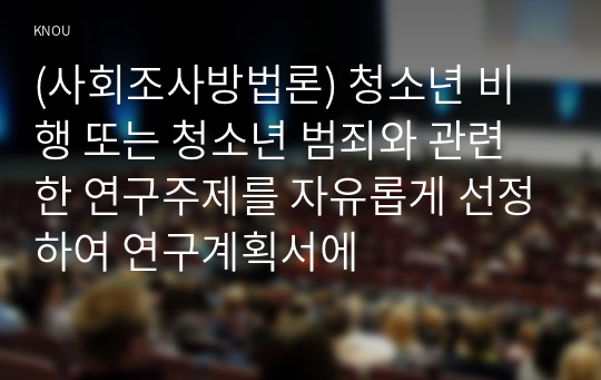 (사회조사방법론) 청소년 비행 또는 청소년 범죄와 관련한 연구주제를 자유롭게 선정하여 연구계획서에