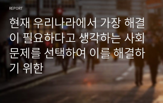 현재 우리나라에서 가장 해결이 필요하다고 생각하는 사회문제를 선택하여 이를 해결하기 위한