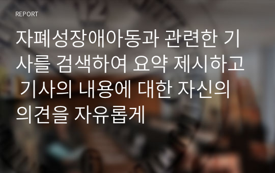 자폐성장애아동과 관련한 기사를 검색하여 요약 제시하고 기사의 내용에 대한 자신의 의견을 자유롭게