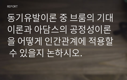 동기유발이론 중 브룸의 기대이론과 아담스의 공정성이론을 어떻게 인간관계에 적용할 수 있을지 논하시오.