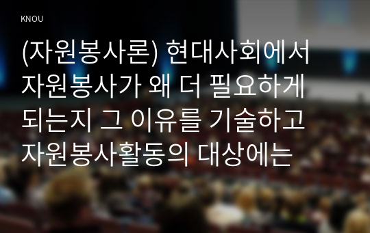 (자원봉사론) 현대사회에서 자원봉사가 왜 더 필요하게 되는지 그 이유를 기술하고 자원봉사활동의 대상에는