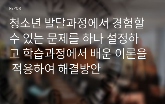 청소년 발달과정에서 경험할 수 있는 문제를 하나 설정하고 학습과정에서 배운 이론을 적용하여 해결방안