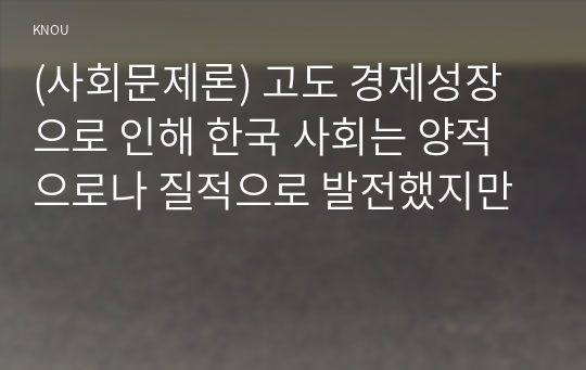 (사회문제론) 고도 경제성장으로 인해 한국 사회는 양적으로나 질적으로 발전했지만