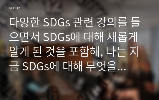 다양한 SDGs 관련 강의를 들으면서 SDGs에 대해 새롭게 알게 된 것을 포함해, 나는 지금 SDGs에 대해 무엇을 알고 있는가에 대해 논해 주세요