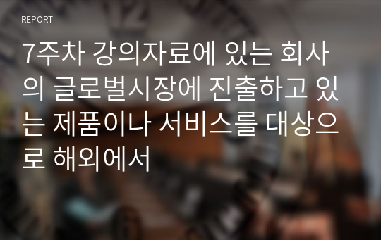 7주차 강의자료에 있는 회사의 글로벌시장에 진출하고 있는 제품이나 서비스를 대상으로 해외에서