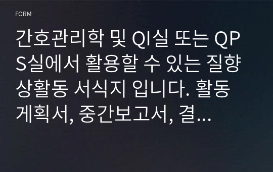 간호관리학 및 QI실 또는 QPS실에서 활용할 수 있는 질향상활동 서식지 입니다. 활동게획서, 중간보고서, 결과보고서 CQI보고서, 회의록을 모두 제작하여 편리하게 사용하실 수 있습니다.