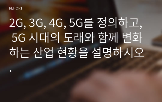 2G, 3G, 4G, 5G를 정의하고, 5G 시대의 도래와 함께 변화하는 산업 현황을 설명하시오.