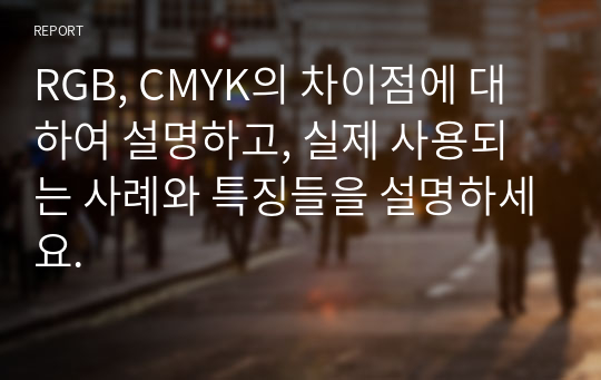 RGB, CMYK의 차이점에 대하여 설명하고, 실제 사용되는 사례와 특징들을 설명하세요.