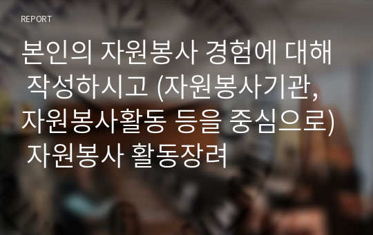 본인의 자원봉사 경험에 대해 작성하시고 (자원봉사기관, 자원봉사활동 등을 중심으로) 자원봉사 활동장려