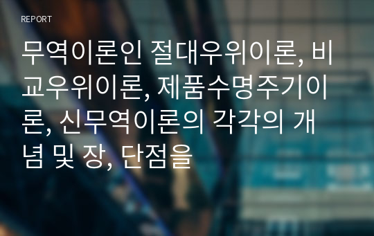 무역이론인 절대우위이론, 비교우위이론, 제품수명주기이론, 신무역이론의 각각의 개념 및 장, 단점을