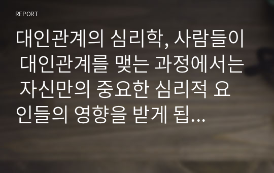 대인관계의 심리학, 사람들이 대인관계를 맺는 과정에서는 자신만의 중요한 심리적 요인들의 영향을 받게 됩니다. 자신의 대인관계를 돌아보면서 내가 대인관계를 맺는 과정에서 가장 중요하게 영향을 받는다고 생각되는 요소나 요인들은 무엇이며, 그러한 요소들이 대인관계심리학의 이론으로 분석하면 어떤 의미와 작용을 하는지에 대해 분석하여 기술하