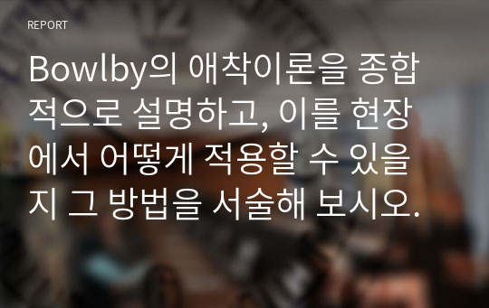 Bowlby의 애착이론을 종합적으로 설명하고, 이를 현장에서 어떻게 적용할 수 있을지 그 방법을 서술해 보시오.