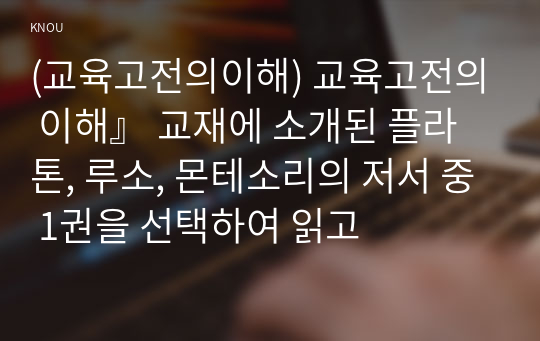 (교육고전의이해) 교육고전의 이해』 교재에 소개된 플라톤, 루소, 몬테소리의 저서 중 1권을 선택하여 읽고