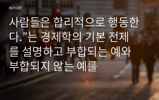 사람들은 합리적으로 행동한다.”는 경제학의 기본 전제를 설명하고 부합되는 예와 부합되지 않는 예를