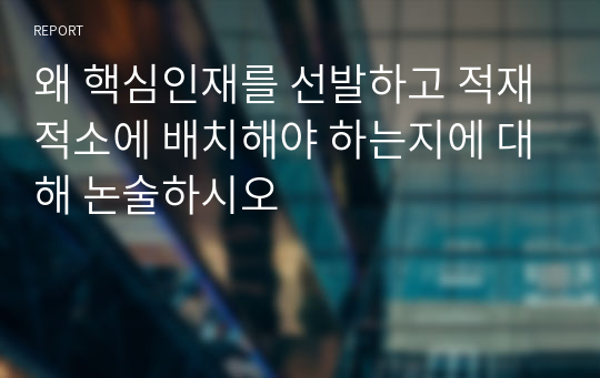 왜 핵심인재를 선발하고 적재적소에 배치해야 하는지에 대해 논술하시오