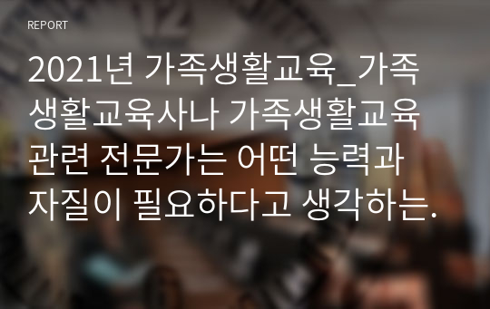 2021년 가족생활교육_가족생활교육사나 가족생활교육 관련 전문가는 어떤 능력과 자질이 필요하다고 생각하는지 자신의 의견을 반영하여 설명하세요.