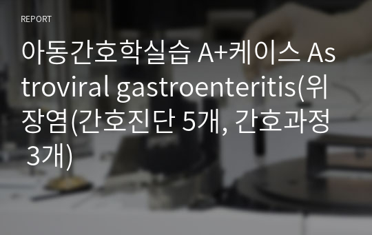 아동간호학실습 A+케이스 Astroviral gastroenteritis(위장염(간호진단 5개, 간호과정 3개)