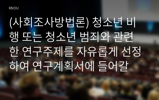 (사회조사방법론) 청소년 비행 또는 청소년 범죄와 관련한 연구주제를 자유롭게 선정하여 연구계획서에 들어갈