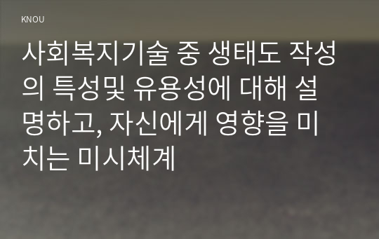 사회복지기술 중 생태도 작성의 특성및 유용성에 대해 설명하고, 자신에게 영향을 미치는 미시체계