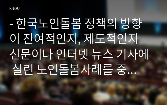 - 한국노인돌봄 정책의 방향이 잔여적인지, 제도적인지 신문이나 인터넷 뉴스 기사에 실린 노인돌봄사례를 중심으로 논하고 이를 해결하기 위해서 사회복지사가 해야 할 일은 무엇인지 논하시오