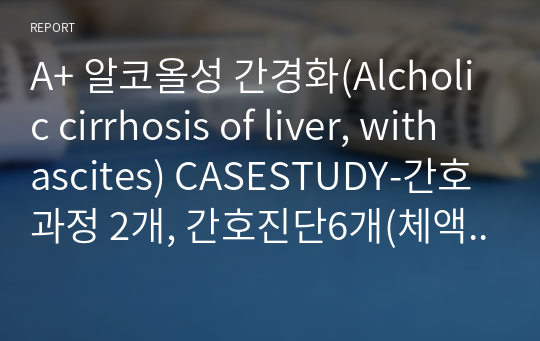 A+ 알코올성 간경화(Alcholic cirrhosis of liver, with ascites) CASESTUDY-간호과정 2개, 간호진단6개(체액불균형의 위험, 불안, 영양부족, 출혈위험, 활동지속성장애, 비효과적 조직관류)