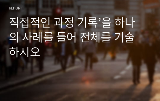 직접적인 과정 기록’을 하나의 사례를 들어 전체를 기술하시오