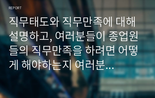 직무태도와 직무만족에 대해 설명하고, 여러분들이 종업원들의 직무만족을 하려면 어떻게 해야하는지 여러분의 생각을 쓰세요.