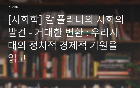 [사회학] 칼 폴라니의 사회의 발견 - 거대한 변환 : 우리시대의 정치적 경제적 기원을 읽고