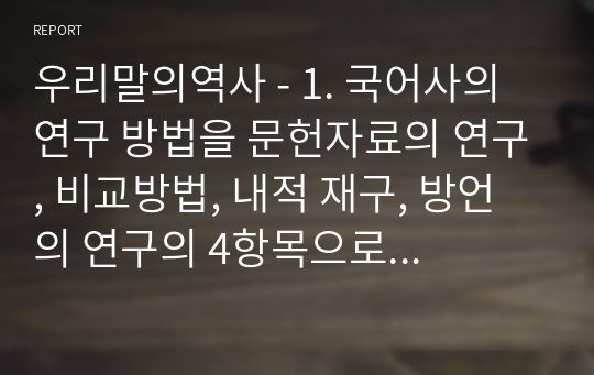 우리말의역사 - 1. 국어사의 연구 방법을 문헌자료의 연구, 비교방법, 내적 재구, 방언의 연구의 4항목으로 나누어 서술하시오. 1. 언어 변화의 유형을 음운 변화, 문법 변화, 어휘 변화의 3항목으로 나누어 서술하시오.