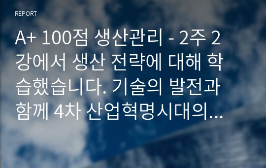 A+ 100점 생산관리 - 2주 2강에서 생산 전략에 대해 학습했습니다. 기술의 발전과 함께 4차 산업혁명시대의 도래로 기존 제조 기업의 생산 방식에 많은 변화가 생기고 있습니다. 변화하고 있는 제조 기업 한 곳을 선정하여 해당 기업의 경영/생산 전략과 생산 형태를 분석하고, 해당 전략 및 생산 형태가 기업이 생산하는 제품 또는 서비스의 가치를 높이기