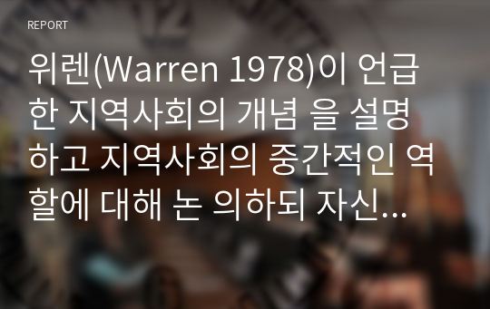 위렌(Warren 1978)이 언급한 지역사회의 개념 을 설명하고 지역사회의 중간적인 역할에 대해 논 의하되 자신의 의견을 첨가하여 기술하시오