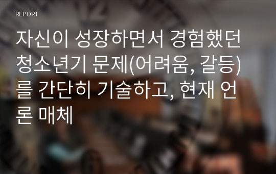 자신이 성장하면서 경험했던 청소년기 문제(어려움, 갈등)를 간단히 기술하고, 현재 언론 매체