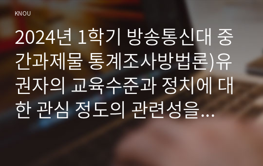 2024년 1학기 방송통신대 중간과제물 통계조사방법론)유권자의 교육수준과 정치에 대한 관심 정도의 관련성을 분석하고자 다음과 같은 연구가설을 설정하였다 교육수준이 높아질수록 유권자의 정치에 대한 관심도는 높아진다 외 3문항