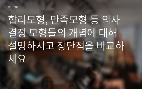 합리모형, 만족모형 등 의사결정 모형들의 개념에 대해 설명하시고 장단점을 비교하세요