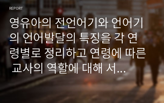 영유아의 전언어기와 언어기의 언어발달의 특징을 각 연령별로 정리하고 연령에 따른 교사의 역할에 대해 서술하시오.