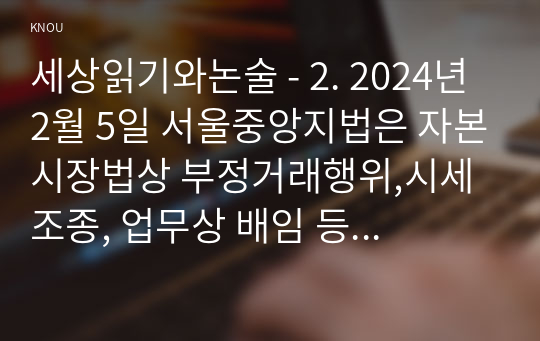 세상읽기와논술 - 2. 2024년 2월 5일 서울중앙지법은 자본시장법상 부정거래행위,시세조종, 업무상 배임 등 혐의로 기소된 이재용 삼성전자 회장에게 무죄를 선고했다. 이 판결에 대한 본인의 입장을 논술하라.