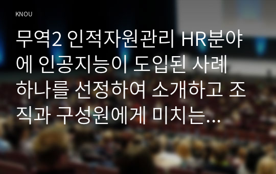 무역2 인적자원관리 HR분야에 인공지능이 도입된 사례 하나를 선정하여 소개하고 조직과 구성원에게 미치는 영향을 분석한 후 나아갈 방향