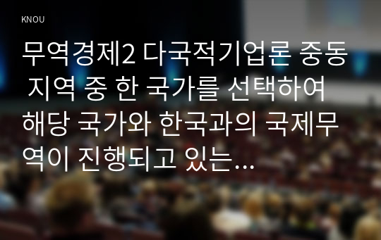 무역경제2 다국적기업론 중동 지역 중 한 국가를 선택하여 해당 국가와 한국과의 국제무역이 진행되고 있는 품목 산업 등에 대해 설명