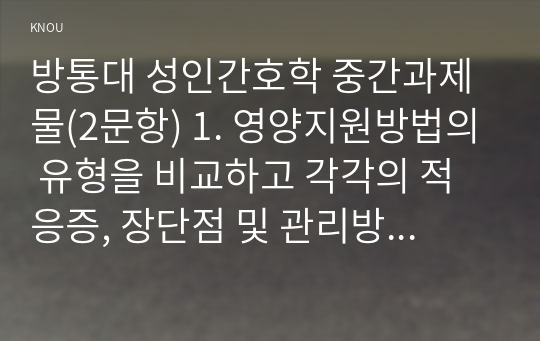 방통대 성인간호학 중간과제물(2문항) 1. 영양지원방법의 유형을 비교하고 각각의 적응증, 장단점 및 관리방법에 관해 기술하시오. 2. 당뇨병의 급성 및 만성 합병증을 설명하고 각각의 간호중재 방법에 대해 기술하시오.