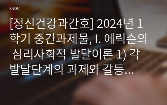 [정신건강과간호] 2024년 1학기 중간과제물, I. 에릭슨의 심리사회적 발달이론 1) 각 발달단계의 과제와 갈등, 2) 자신의 발달단계를 제시한 후, 이에 따른 수행해야 할 과제를 포함한 일반적인 특징 서술, 2. 성격장애가 묘사된 영화 올드보이의 성격장애 유형, 영화의 구체적인 내용, 특성 설명