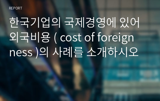 한국기업의 국제경영에 있어 외국비용 ( cost of foreignness )의 사례를 소개하시오