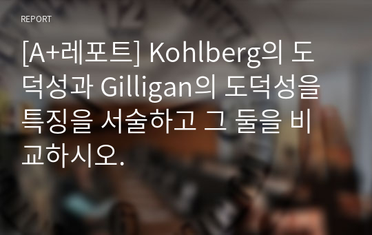 [A+레포트] Kohlberg의 도덕성과 Gilligan의 도덕성을 특징을 서술하고 그 둘을 비교하시오.