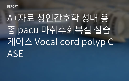 A+자료 성인간호학 성대 용종 pacu 마취후회복실 실습 케이스 Vocal cord polyp CASE