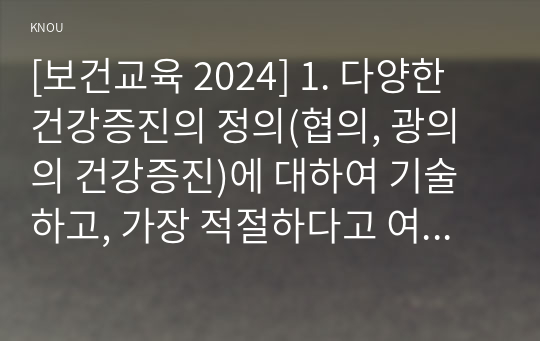 [보건교육 2024] 1. 다양한 건강증진의 정의(협의, 광의의 건강증진)에 대하여 기술하고, 가장 적절하다고 여겨지는 정의를 본인의 견해와 함께 간략히 기술 2. 그린의 PRECEDE-PROCEED 모형의 특성을 간략히 기술하고, 보건교육을 위한 자유 주제 1가지를 선정 후 PRECEDE-PROCEED 모형의 각 단계에 해당하는 적절한 예시를 들어 서술