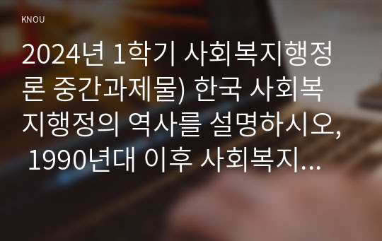 2024년 1학기 사회복지행정론 중간과제물) 한국 사회복지행정의 역사를 설명하시오, 1990년대 이후 사회복지기관에서 사회복지행정에 대한 수요가 촉발된 요인 2000년 이후부터 현재까지 한국 사회복지행정의 역사 요약 최근 사회복지행정의 발전 현황을 알 수 있는 1개 사례 발굴 및 소개