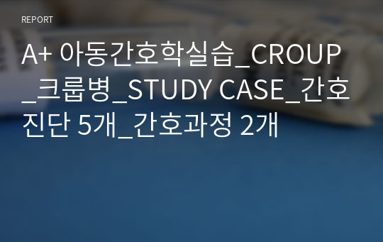 A+ 아동간호학실습_CROUP_크룹병_STUDY CASE_간호진단 5개_간호과정 2개