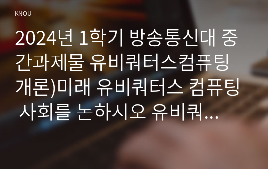 2024년 1학기 방송통신대 중간과제물 유비쿼터스컴퓨팅개론)미래 유비쿼터스 컴퓨팅 사회를 논하시오 유비쿼터스 컴퓨팅 기술 미래 일상생활 시나리오 미래 환경에서 발생할 수 있는 문제점 과제 학생의 생각 및 대처 방법 등